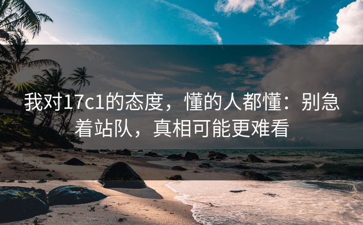 我对17c1的态度，懂的人都懂：别急着站队，真相可能更难看  第1张