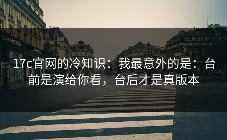 17c官网的冷知识：我最意外的是：台前是演给你看，台后才是真版本  第1张