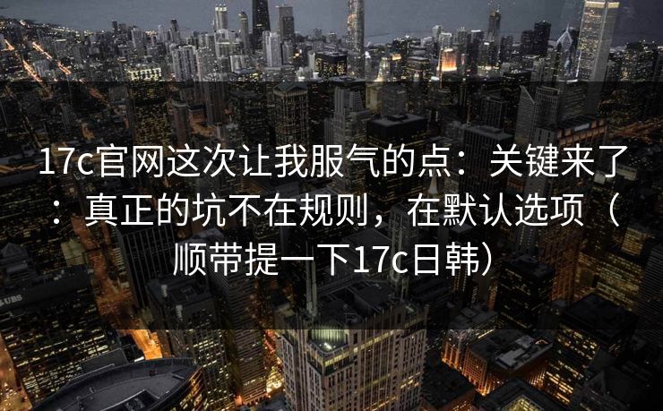 17c官网这次让我服气的点：关键来了：真正的坑不在规则，在默认选项（顺带提一下17c日韩）  第1张