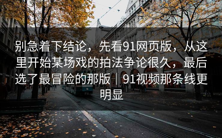 别急着下结论，先看91网页版，从这里开始某场戏的拍法争论很久，最后选了最冒险的那版｜91视频那条线更明显  第1张