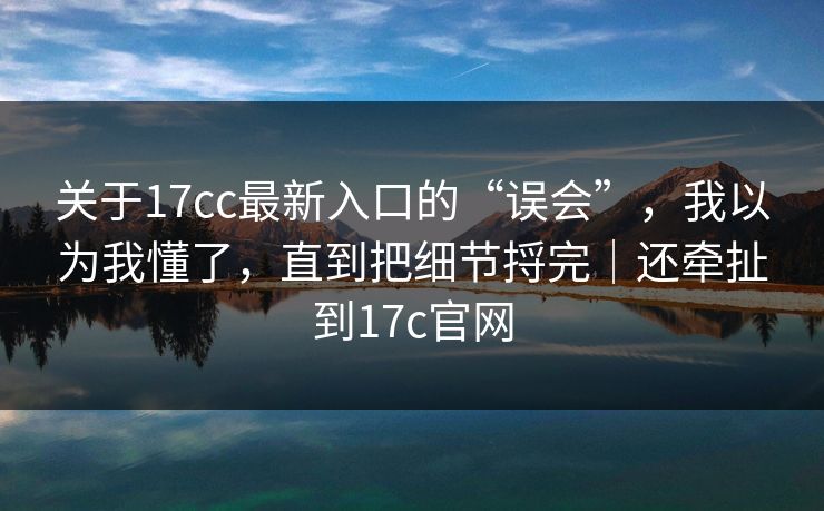 关于17cc最新入口的“误会”，我以为我懂了，直到把细节捋完｜还牵扯到17c官网