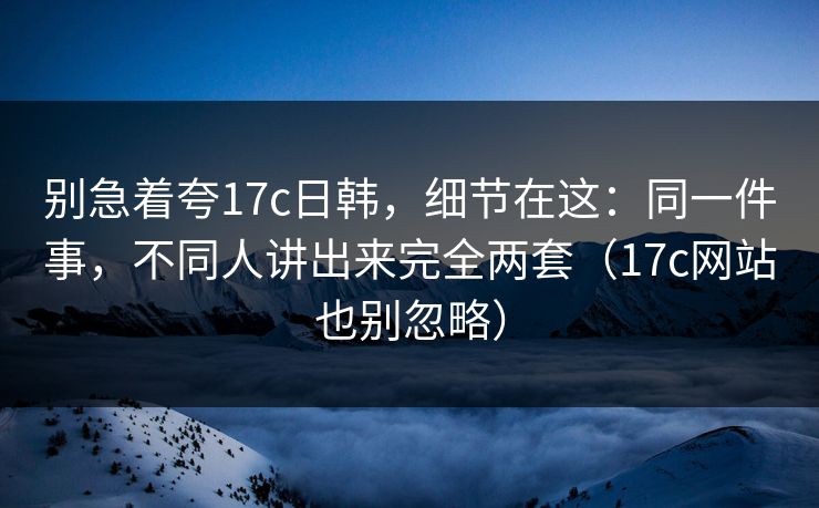 别急着夸17c日韩，细节在这：同一件事，不同人讲出来完全两套（17c网站也别忽略）