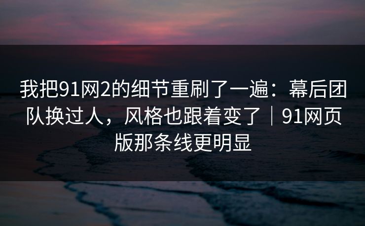 我把91网2的细节重刷了一遍：幕后团队换过人，风格也跟着变了｜91网页版那条线更明显  第1张