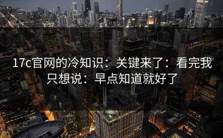 17c官网的冷知识:关键来了:看完我只想说:早点知道就好了 第1张 17c官网的冷知识:关键来了:看完我只想说:早点知道就好了 第1张