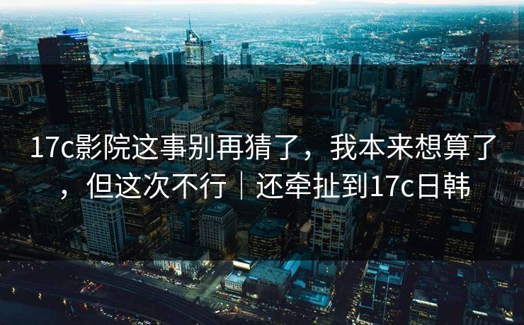 17c影院这事别再猜了,我本来想算了,但这次不行|还牵扯到17c日韩 第1张 17c影院这事别再猜了,我本来想算了,但这次不行|还牵扯到17c日韩 第1张