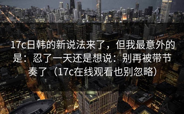 17c日韩的新说法来了，但我最意外的是：忍了一天还是想说：别再被带节奏了（17c在线观看也别忽略）  第1张