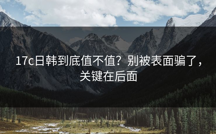 17c日韩到底值不值?别被表面骗了,关键在后面 第1张 17c日韩到底值不值?别被表面骗了,关键在后面 第1张