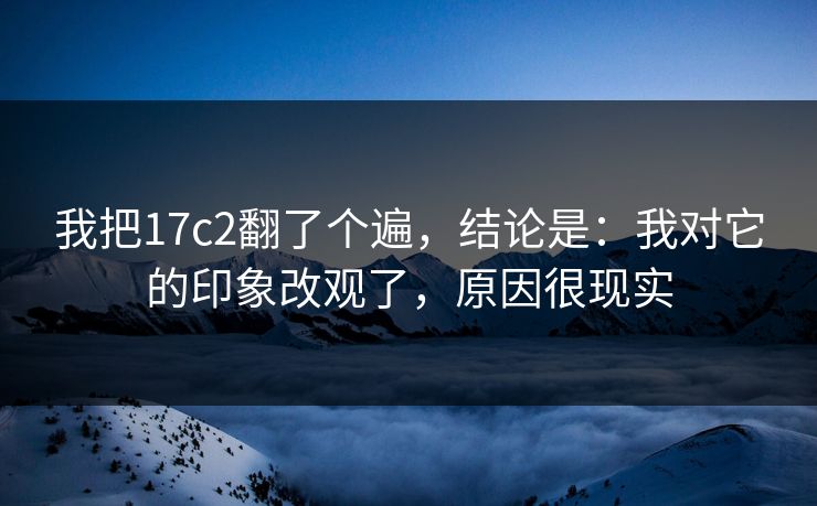 我把17c2翻了个遍,结论是:我对它的印象改观了,原因很现实 第1张 我把17c2翻了个遍,结论是:我对它的印象改观了,原因很现实 第1张