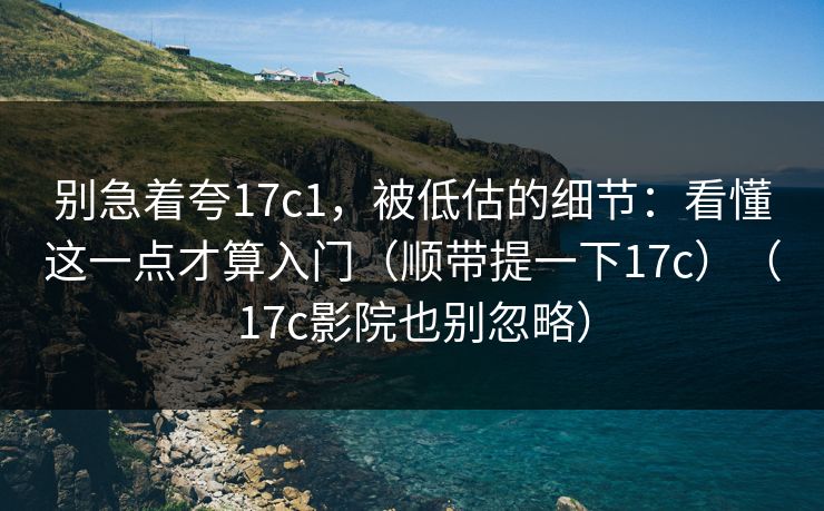 别急着夸17c1，被低估的细节：看懂这一点才算入门（顺带提一下17c）（17c影院也别忽略）  第1张