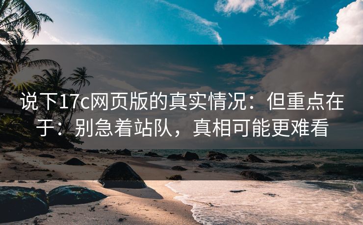 说下17c网页版的真实情况：但重点在于：别急着站队，真相可能更难看  第1张