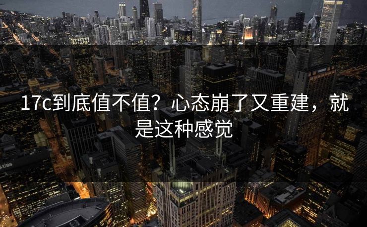 17c到底值不值?心态崩了又重建,就是这种感觉 第1张 17c到底值不值?心态崩了又重建,就是这种感觉 第1张