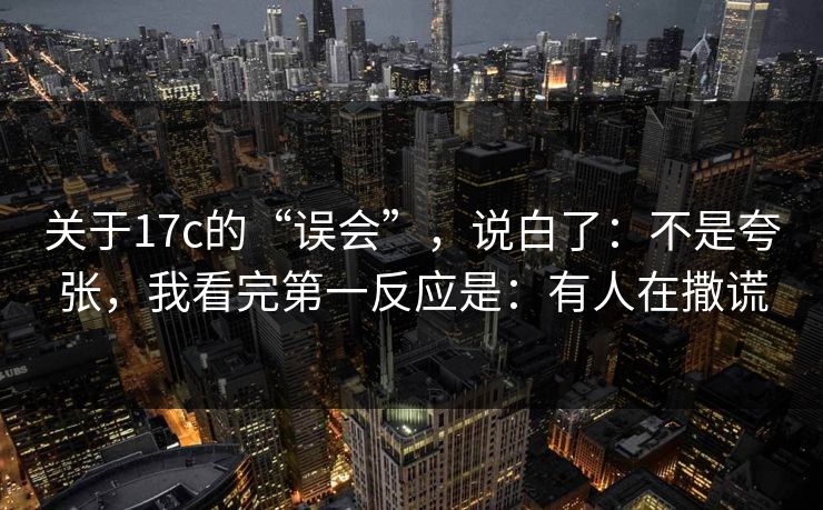 关于17c的“误会”，说白了：不是夸张，我看完第一反应是：有人在撒谎  第1张