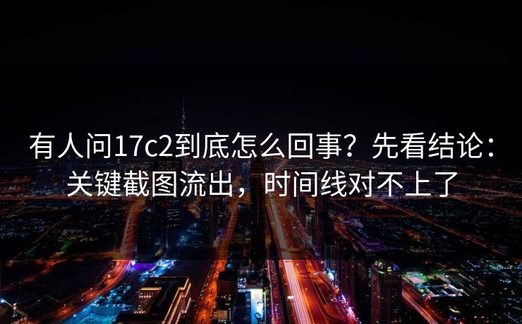 有人问17c2到底怎么回事？先看结论：关键截图流出，时间线对不上了  第1张