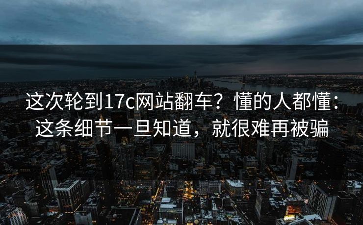 这次轮到17c网站翻车？懂的人都懂：这条细节一旦知道，就很难再被骗  第1张
