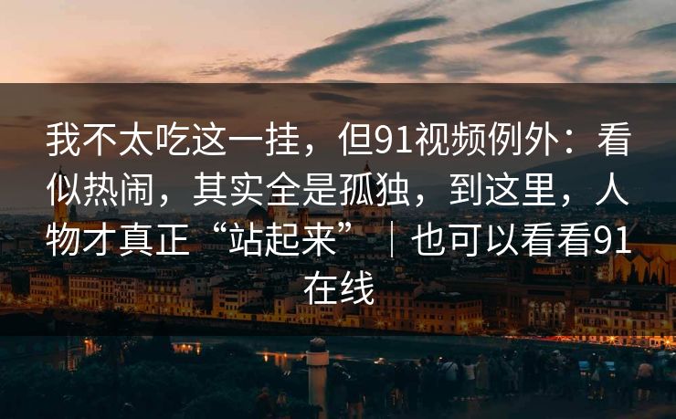 我不太吃这一挂，但91视频例外：看似热闹，其实全是孤独，到这里，人物才真正“站起来”｜也可以看看91在线  第1张