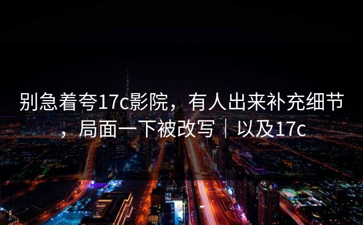 别急着夸17c影院,有人出来补充细节,局面一下被改写|以及17c 第1张 别急着夸17c影院,有人出来补充细节,局面一下被改写|以及17c 第1张