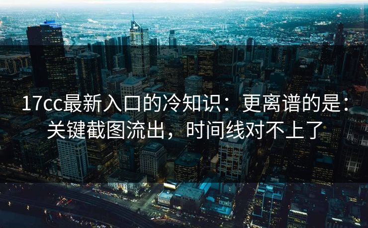 17cc最新入口的冷知识：更离谱的是：关键截图流出，时间线对不上了  第1张