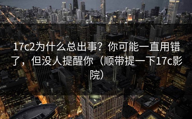 17c2为什么总出事?你可能一直用错了,但没人提醒你(顺带提一下17c影院) 第1张 17c2为什么总出事?你可能一直用错了,但没人提醒你(顺带提一下17c影院) 第1张