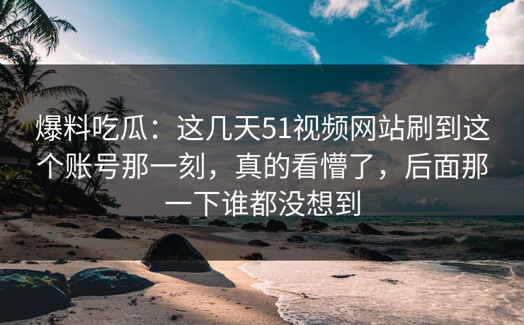 爆料吃瓜：这几天51视频网站刷到这个账号那一刻，真的看懵了，后面那一下谁都没想到  第1张